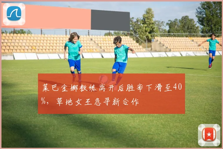 莱巴金娜教练离开后胜率下滑至40%,草地女王急寻新合作