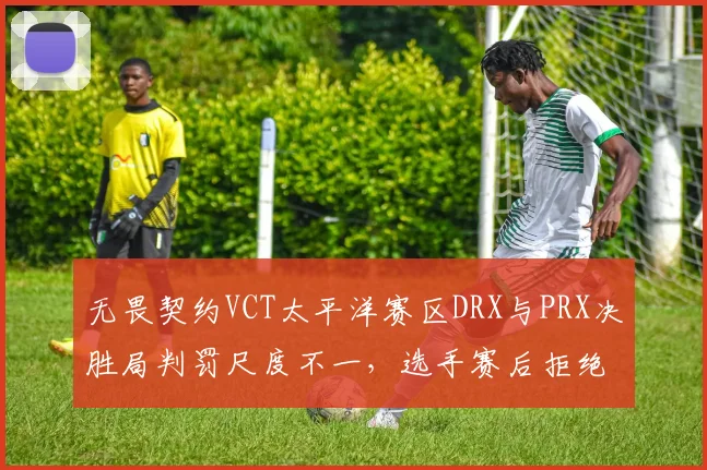 无畏契约VCT太平洋赛区DRX与PRX决胜局判罚尺度不一,选手赛后拒绝握手引冲突