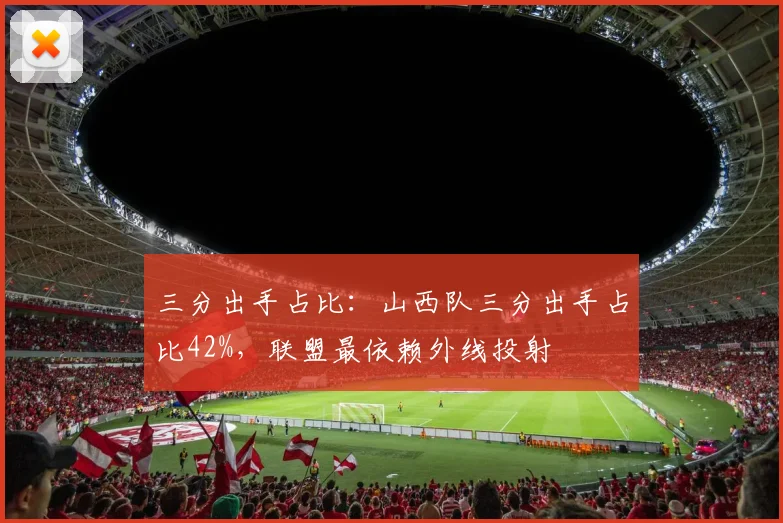 三分出手占比:山西队三分出手占比42%,联盟最依赖外线投射