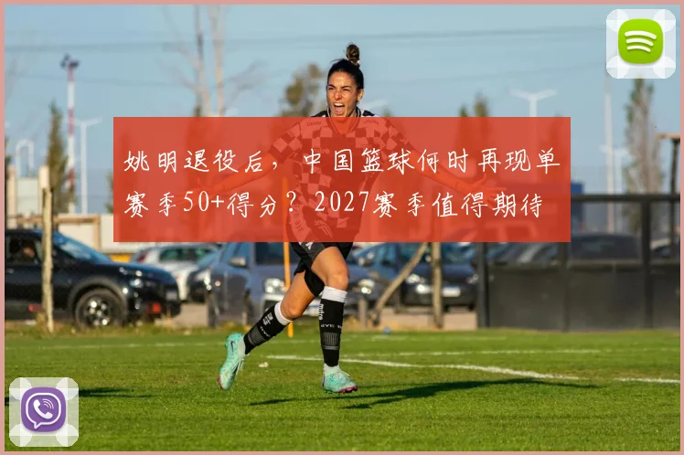 姚明退役后，中国篮球何时再现单赛季50+得分？2027赛季值得期待