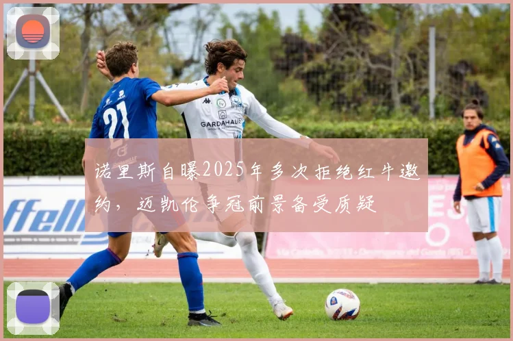 诺里斯自曝2025年多次拒绝红牛邀约，迈凯伦争冠前景备受质疑