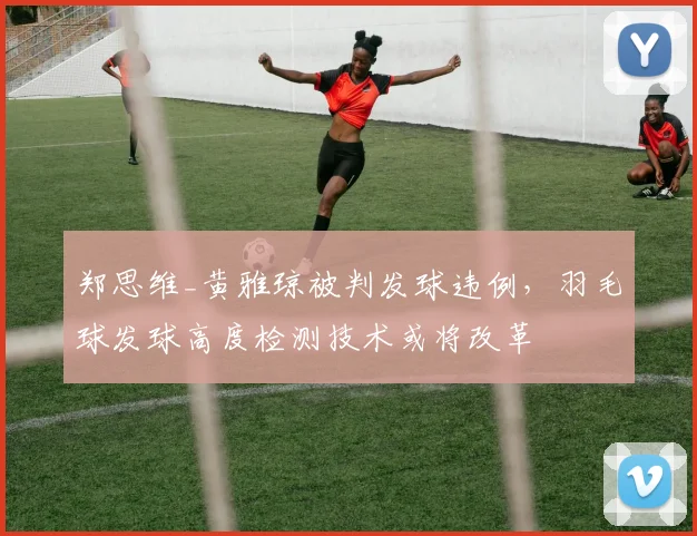 郑思维_黄雅琼被判发球违例，羽毛球发球高度检测技术或将改革