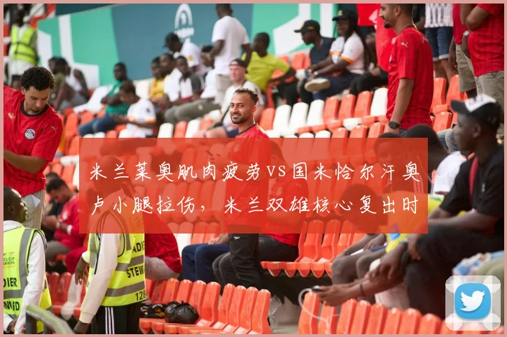 米兰莱奥肌肉疲劳vs国米恰尔汗奥卢小腿拉伤，米兰双雄核心复出时间差引关注