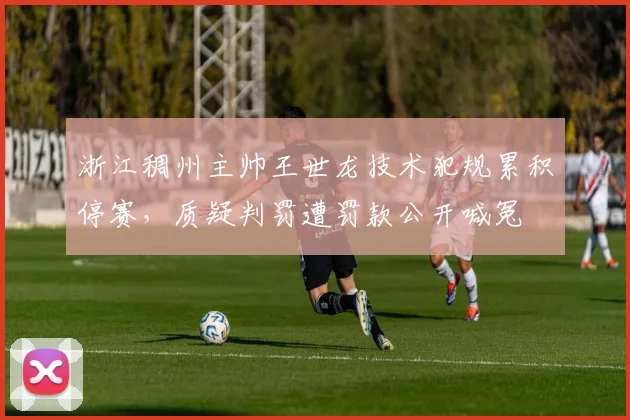 浙江稠州主帅王世龙技术犯规累积停赛,质疑判罚遭罚款公开喊冤
